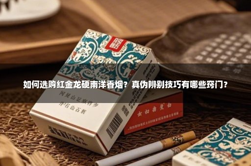 如何选购红金龙硬南洋香烟？真伪辨别技巧有哪些窍门？
